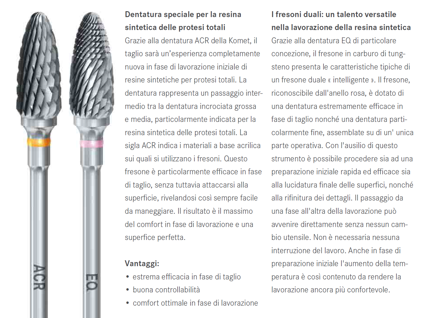 I fresoni ACR consentono una modellazione efficace e rapida nella lavorazione delle resine protesiche dure. La loro dentatura molto tagliente, rappresenta un livello intermedio tra quella incrociata a taglio grosso e quella a taglio medio, assicurando così un adeguato livello di comfort durante la fase di sgrossatura delle resine sintetiche dure. I fresoni ACR consentono una modellazione efficace e rapida nella lavorazione delle resine protesiche dure. La loro dentatura molto tagliente, rappresenta un livello intermedio tra quella incrociata a taglio grosso e quella a taglio medio, assicurando così un adeguato livello di comfort durante la fase di sgrossatura delle resine sintetiche dure.